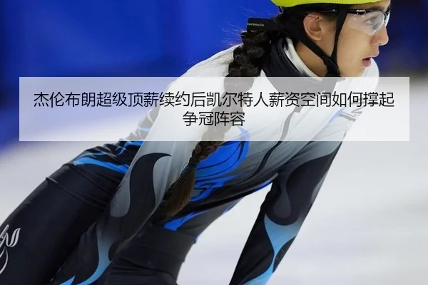 杰伦布朗超级顶薪续约后凯尔特人薪资空间如何撑起争冠阵容