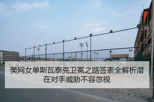 美网女单斯瓦泰克卫冕之路签表全解析潜在对手威胁不容忽视